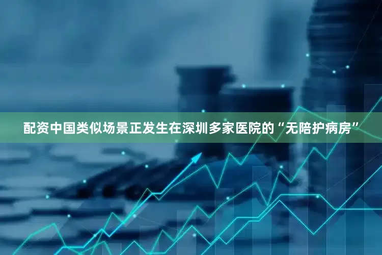 配资中国类似场景正发生在深圳多家医院的“无陪护病房”