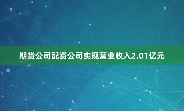 期货公司配资公司实现营业收入2.01亿元